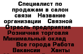 Специалист по продажам в салон связи › Название организации ­ Связной › Отрасль предприятия ­ Розничная торговля › Минимальный оклад ­ 32 000 - Все города Работа » Вакансии   . Ханты-Мансийский,Белоярский г.